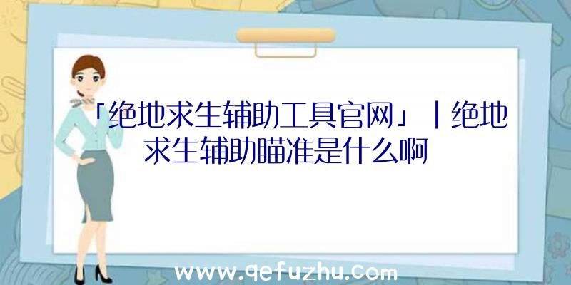 「绝地求生辅助工具官网」|绝地求生辅助瞄准是什么啊